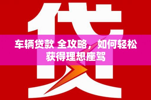 兴山车辆贷款 全攻略，如何轻松获得理想座驾